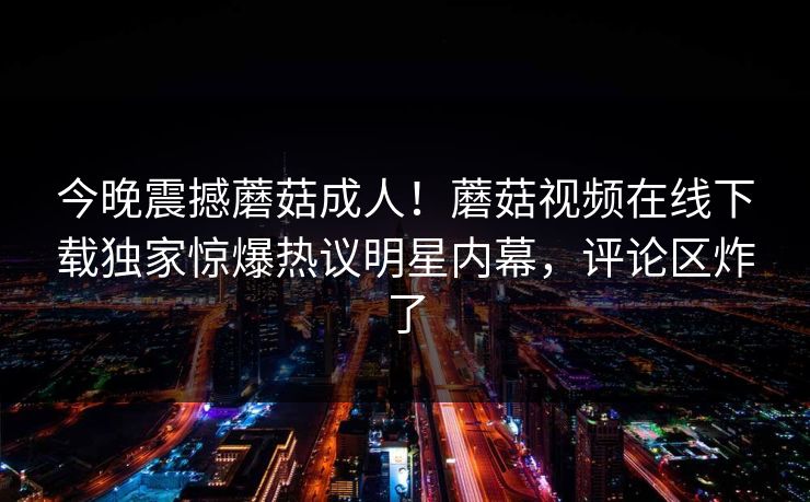 今晚震撼蘑菇成人！蘑菇视频在线下载独家惊爆热议明星内幕，评论区炸了