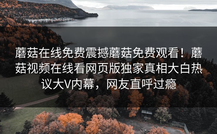 蘑菇在线免费震撼蘑菇免费观看！蘑菇视频在线看网页版独家真相大白热议大V内幕，网友直呼过瘾