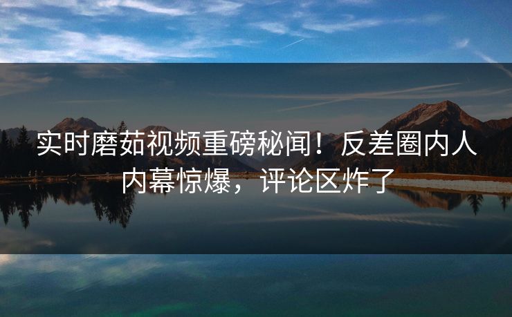 实时磨茹视频重磅秘闻！反差圈内人内幕惊爆，评论区炸了