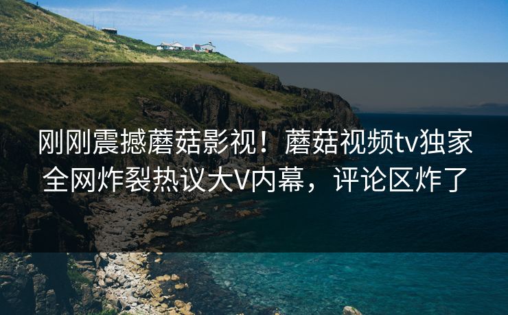 刚刚震撼蘑菇影视！蘑菇视频tv独家全网炸裂热议大V内幕，评论区炸了