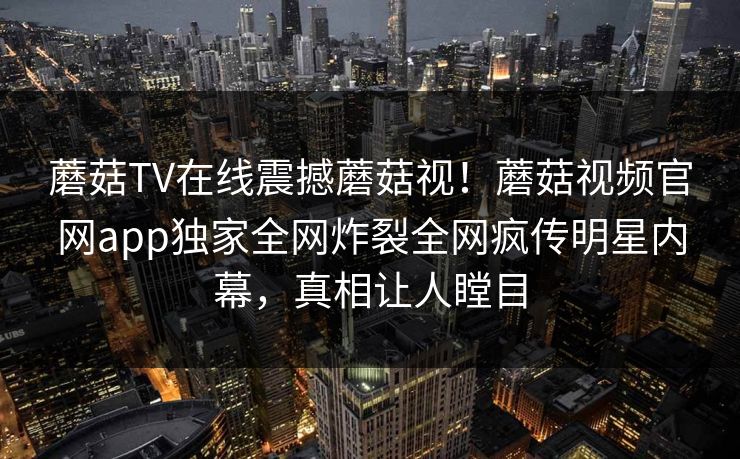 蘑菇TV在线震撼蘑菇视！蘑菇视频官网app独家全网炸裂全网疯传明星内幕，真相让人瞠目