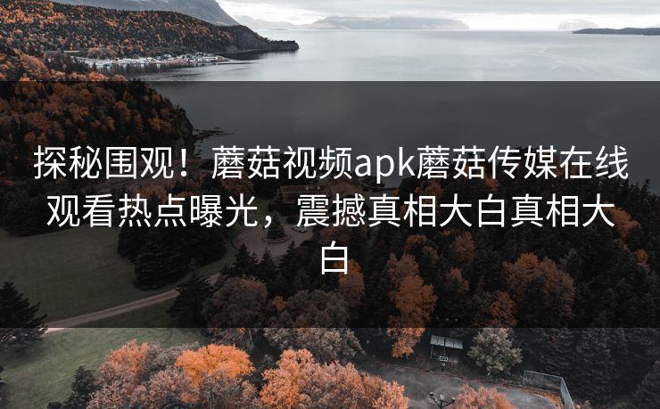 探秘围观！蘑菇视频apk蘑菇传媒在线观看热点曝光，震撼真相大白真相大白