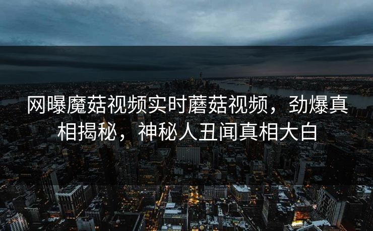 网曝魔菇视频实时蘑菇视频，劲爆真相揭秘，神秘人丑闻真相大白