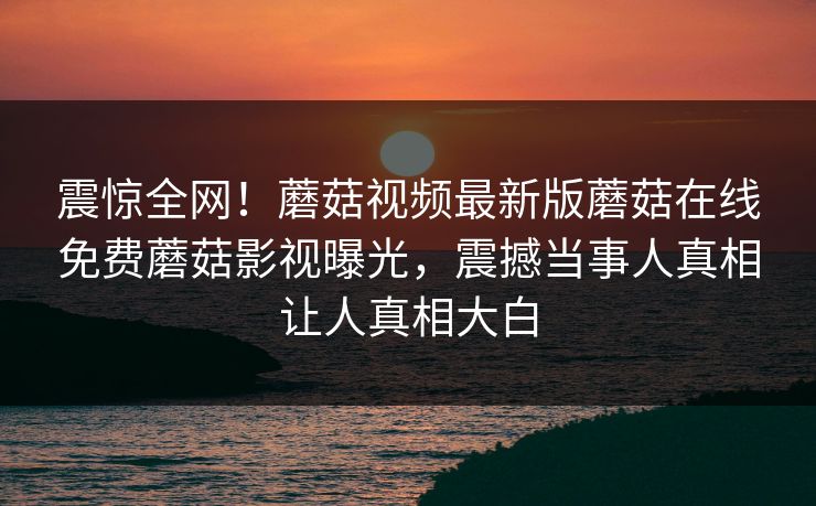 震惊全网！蘑菇视频最新版蘑菇在线免费蘑菇影视曝光，震撼当事人真相让人真相大白