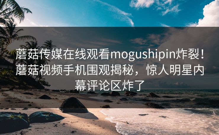 蘑菇传媒在线观看mogushipin炸裂！蘑菇视频手机围观揭秘，惊人明星内幕评论区炸了
