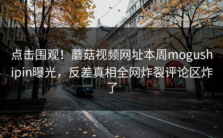 点击围观！蘑菇视频网址本周mogushipin曝光，反差真相全网炸裂评论区炸了