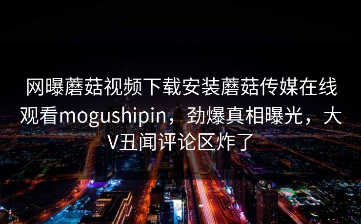 网曝蘑菇视频下载安装蘑菇传媒在线观看mogushipin，劲爆真相曝光，大V丑闻评论区炸了