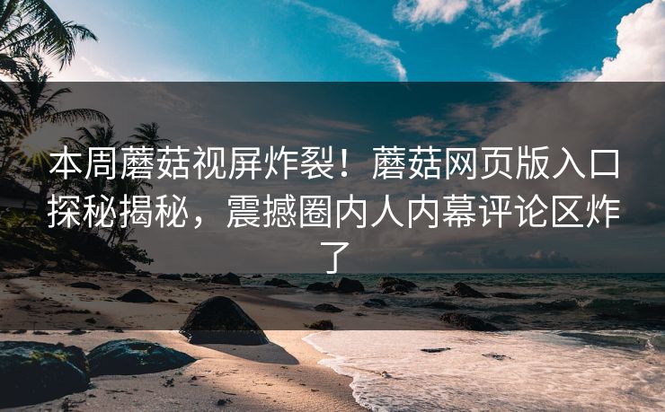本周蘑菇视屏炸裂！蘑菇网页版入口探秘揭秘，震撼圈内人内幕评论区炸了
