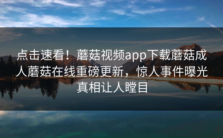 点击速看！蘑菇视频app下载蘑菇成人蘑菇在线重磅更新，惊人事件曝光真相让人瞠目