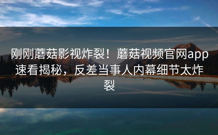 刚刚蘑菇影视炸裂！蘑菇视频官网app速看揭秘，反差当事人内幕细节太炸裂