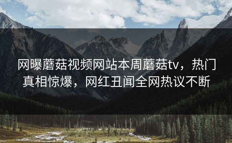 网曝蘑菇视频网站本周蘑菇tv，热门真相惊爆，网红丑闻全网热议不断