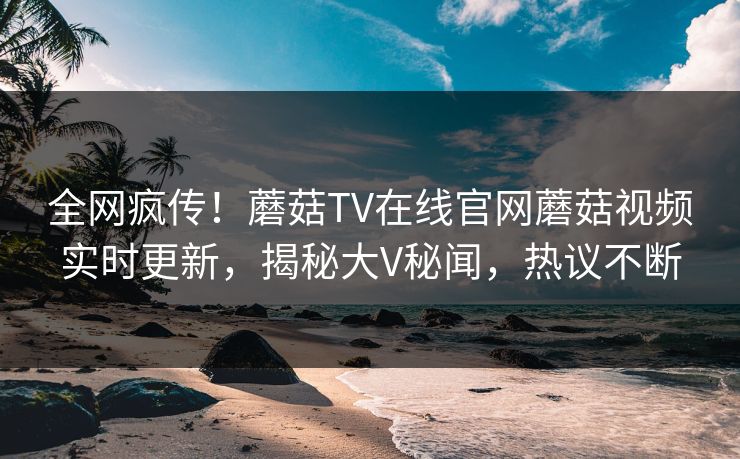 全网疯传！蘑菇TV在线官网蘑菇视频实时更新，揭秘大V秘闻，热议不断