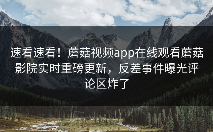 速看速看！蘑菇视频app在线观看蘑菇影院实时重磅更新，反差事件曝光评论区炸了