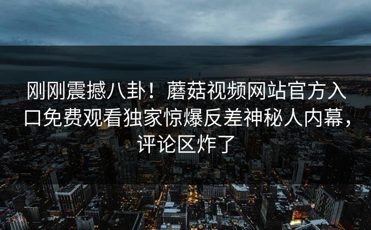 刚刚震撼八卦！蘑菇视频网站官方入口免费观看独家惊爆反差神秘人内幕，评论区炸了