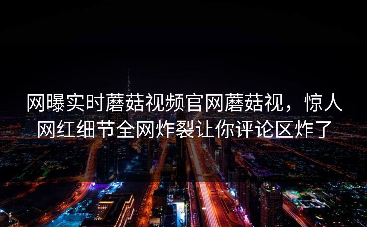 网曝实时蘑菇视频官网蘑菇视，惊人网红细节全网炸裂让你评论区炸了