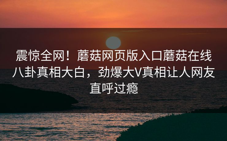 震惊全网！蘑菇网页版入口蘑菇在线八卦真相大白，劲爆大V真相让人网友直呼过瘾
