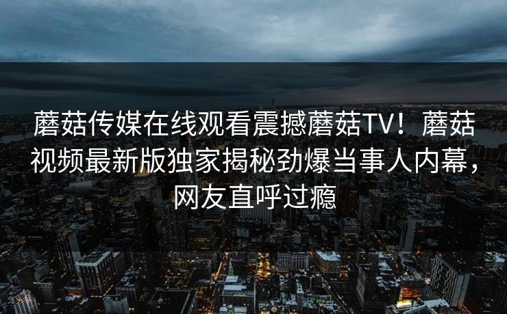 蘑菇传媒在线观看震撼蘑菇TV！蘑菇视频最新版独家揭秘劲爆当事人内幕，网友直呼过瘾