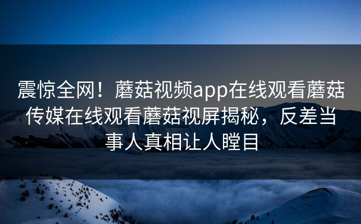 震惊全网！蘑菇视频app在线观看蘑菇传媒在线观看蘑菇视屏揭秘，反差当事人真相让人瞠目