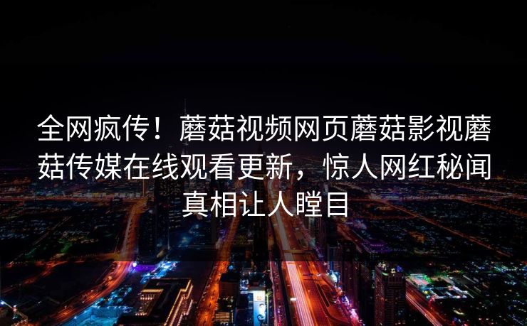 全网疯传！蘑菇视频网页蘑菇影视蘑菇传媒在线观看更新，惊人网红秘闻真相让人瞠目