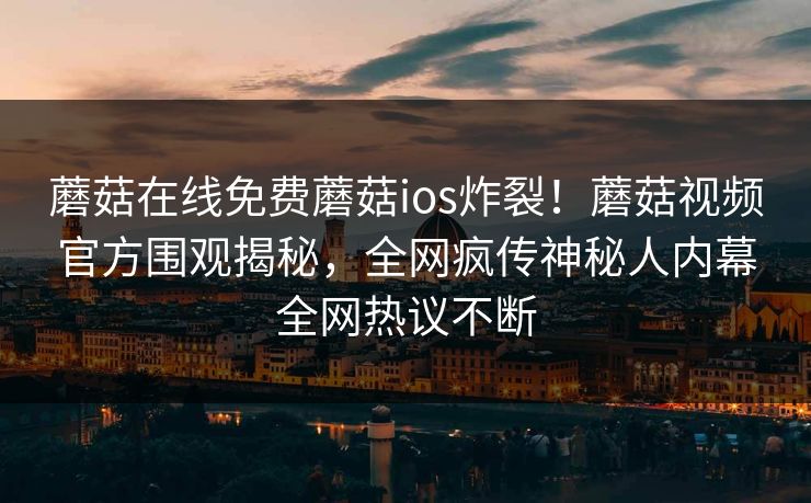 蘑菇在线免费蘑菇ios炸裂！蘑菇视频官方围观揭秘，全网疯传神秘人内幕全网热议不断