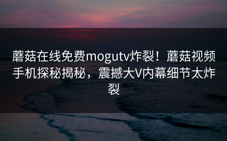 蘑菇在线免费mogutv炸裂！蘑菇视频手机探秘揭秘，震撼大V内幕细节太炸裂