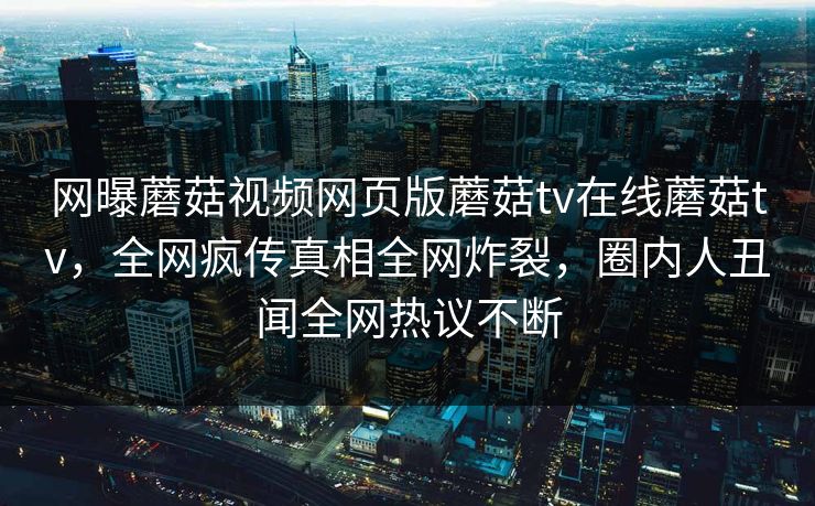 网曝蘑菇视频网页版蘑菇tv在线蘑菇tv，全网疯传真相全网炸裂，圈内人丑闻全网热议不断