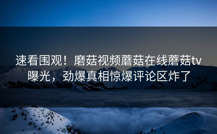 速看围观！磨菇视频蘑菇在线蘑菇tv曝光，劲爆真相惊爆评论区炸了
