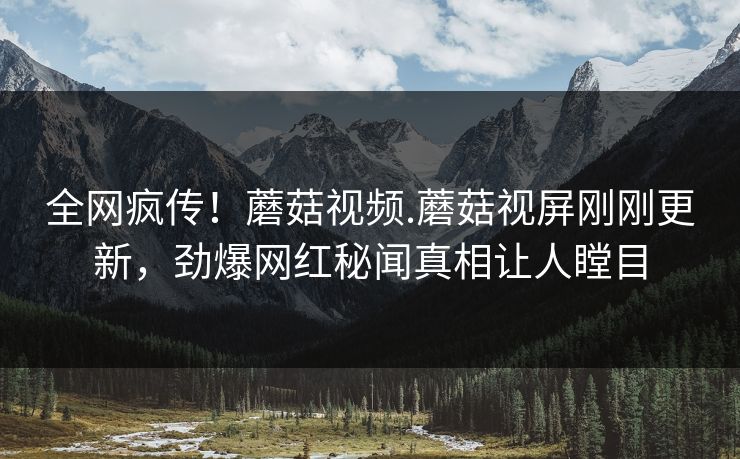 全网疯传！蘑菇视频.蘑菇视屏刚刚更新，劲爆网红秘闻真相让人瞠目
