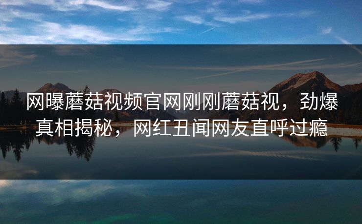 网曝蘑菇视频官网刚刚蘑菇视，劲爆真相揭秘，网红丑闻网友直呼过瘾