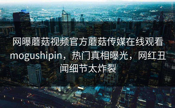 网曝蘑菇视频官方蘑菇传媒在线观看mogushipin，热门真相曝光，网红丑闻细节太炸裂