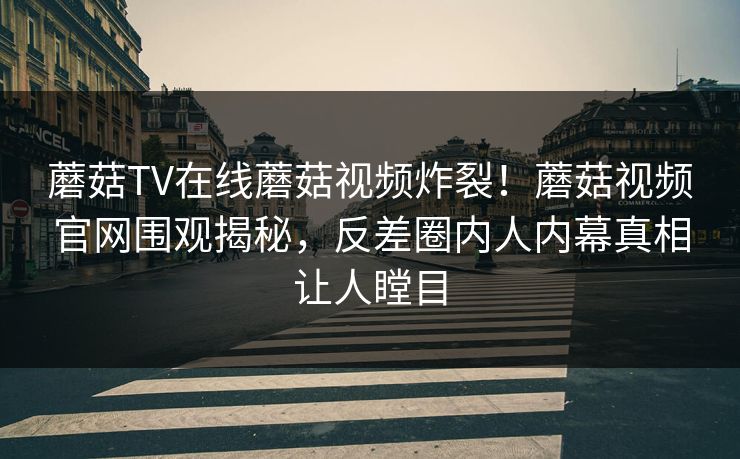 蘑菇TV在线蘑菇视频炸裂！蘑菇视频官网围观揭秘，反差圈内人内幕真相让人瞠目