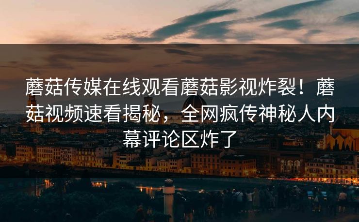 蘑菇传媒在线观看蘑菇影视炸裂！蘑菇视频速看揭秘，全网疯传神秘人内幕评论区炸了