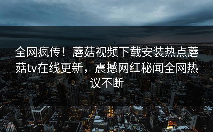 全网疯传！蘑菇视频下载安装热点蘑菇tv在线更新，震撼网红秘闻全网热议不断