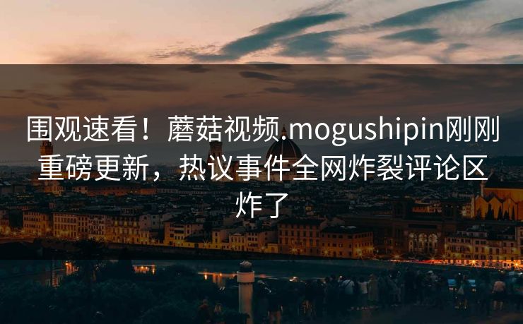 围观速看！蘑菇视频.mogushipin刚刚重磅更新，热议事件全网炸裂评论区炸了