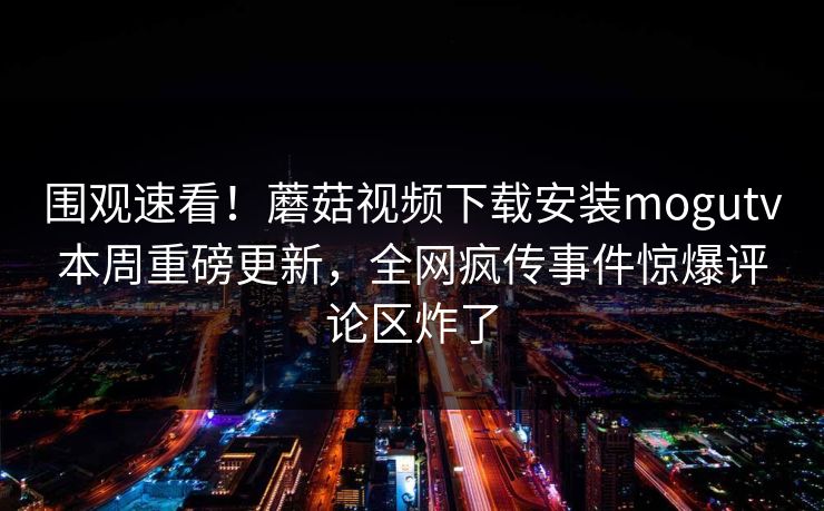 围观速看！蘑菇视频下载安装mogutv本周重磅更新，全网疯传事件惊爆评论区炸了