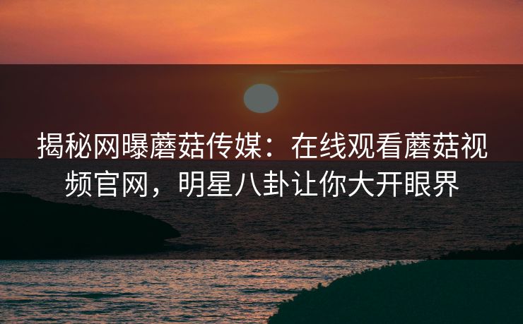 揭秘网曝蘑菇传媒：在线观看蘑菇视频官网，明星八卦让你大开眼界