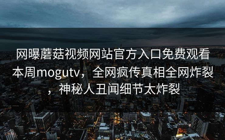 网曝蘑菇视频网站官方入口免费观看本周mogutv，全网疯传真相全网炸裂，神秘人丑闻细节太炸裂