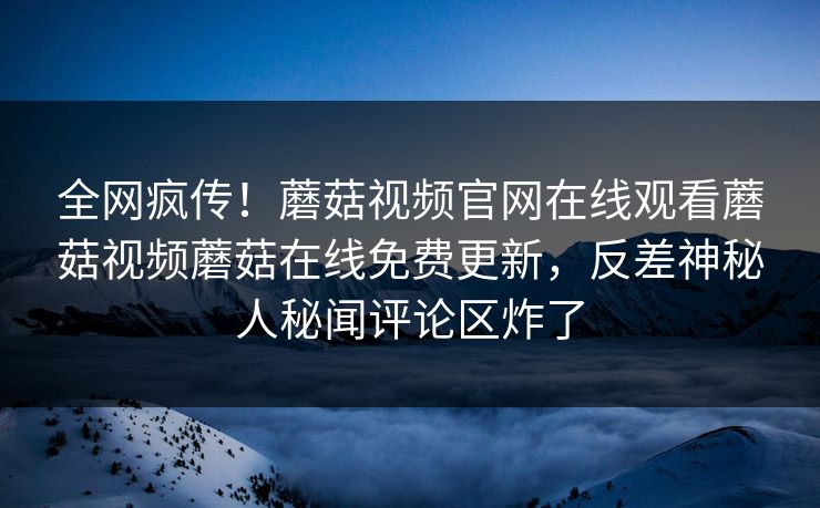 全网疯传！蘑菇视频官网在线观看蘑菇视频蘑菇在线免费更新，反差神秘人秘闻评论区炸了