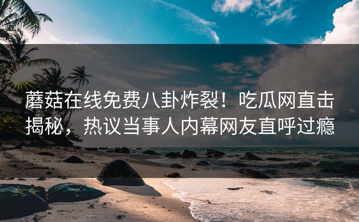 蘑菇在线免费八卦炸裂！吃瓜网直击揭秘，热议当事人内幕网友直呼过瘾