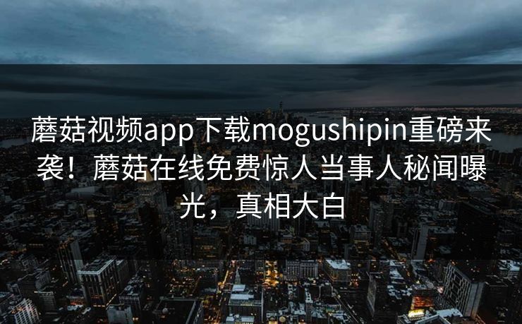 蘑菇视频app下载mogushipin重磅来袭！蘑菇在线免费惊人当事人秘闻曝光，真相大白