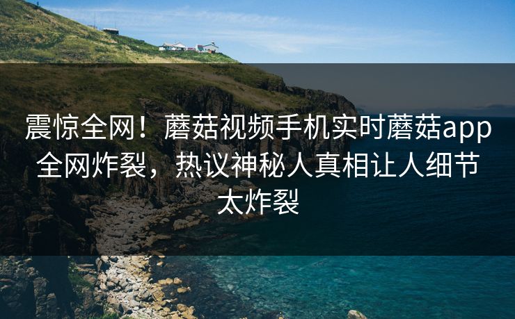 震惊全网！蘑菇视频手机实时蘑菇app全网炸裂，热议神秘人真相让人细节太炸裂