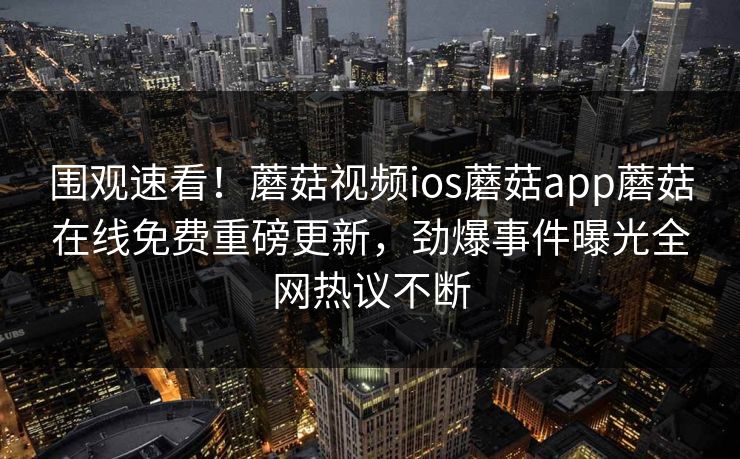 围观速看！蘑菇视频ios蘑菇app蘑菇在线免费重磅更新，劲爆事件曝光全网热议不断