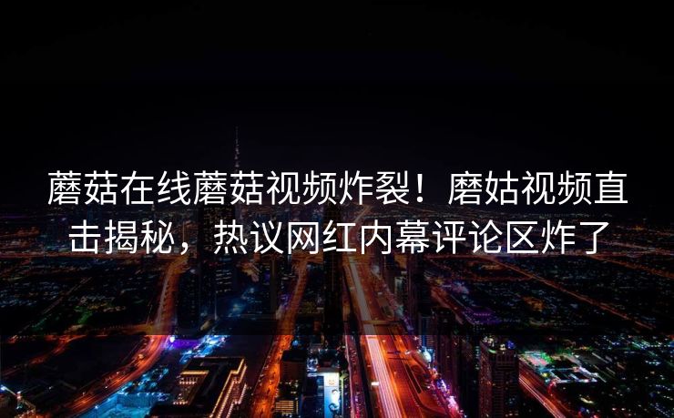 蘑菇在线蘑菇视频炸裂！磨姑视频直击揭秘，热议网红内幕评论区炸了