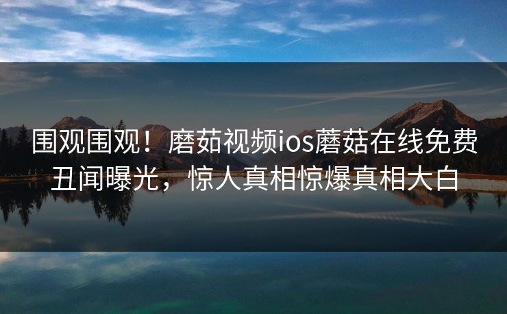 围观围观！磨茹视频ios蘑菇在线免费丑闻曝光，惊人真相惊爆真相大白