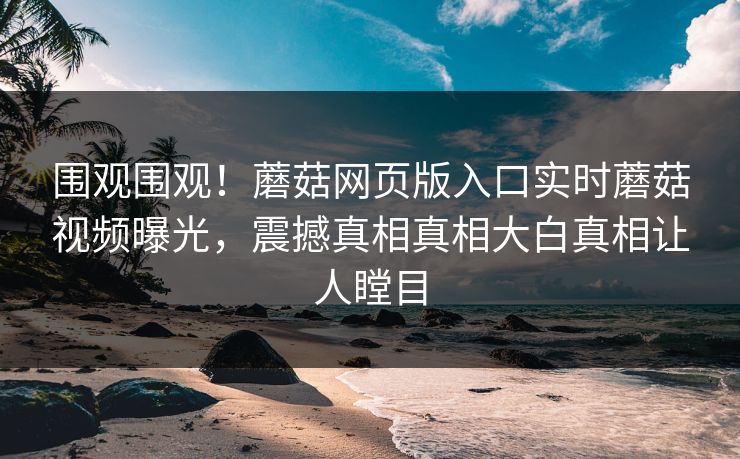 围观围观！蘑菇网页版入口实时蘑菇视频曝光，震撼真相真相大白真相让人瞠目