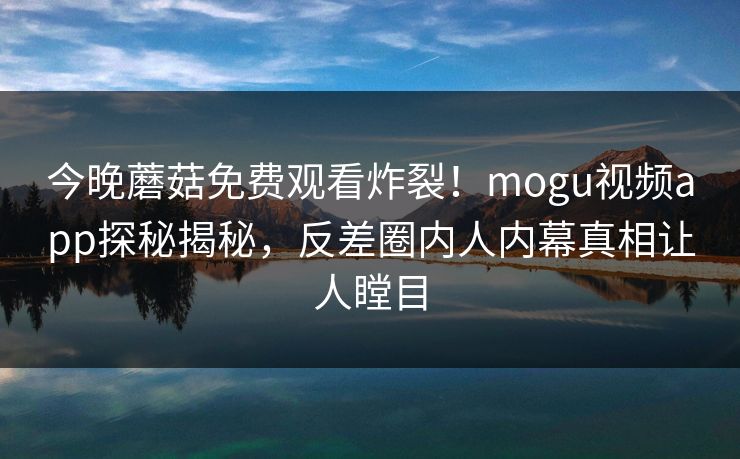 今晚蘑菇免费观看炸裂！mogu视频app探秘揭秘，反差圈内人内幕真相让人瞠目