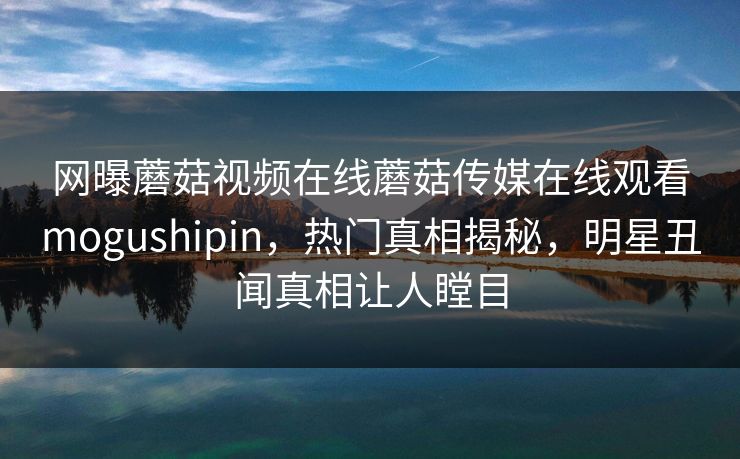 网曝蘑菇视频在线蘑菇传媒在线观看mogushipin，热门真相揭秘，明星丑闻真相让人瞠目