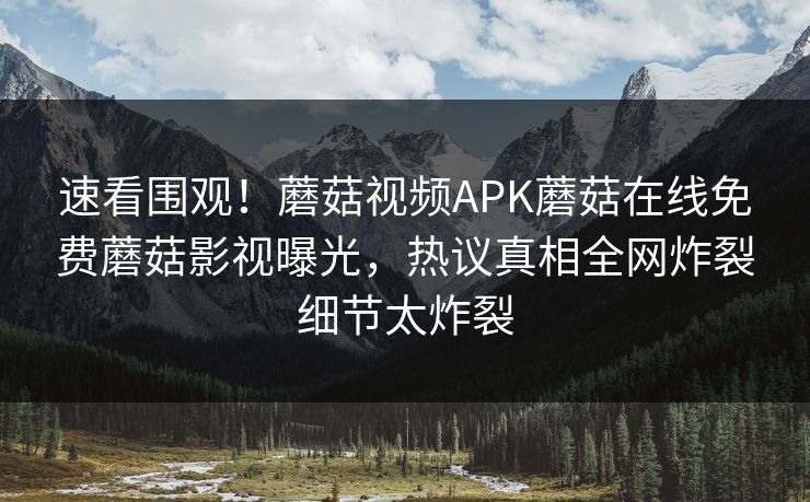 速看围观！蘑菇视频APK蘑菇在线免费蘑菇影视曝光，热议真相全网炸裂细节太炸裂