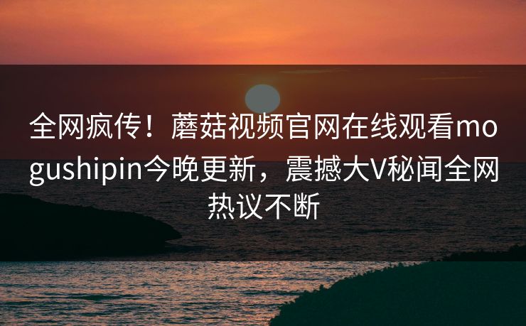 全网疯传！蘑菇视频官网在线观看mogushipin今晚更新，震撼大V秘闻全网热议不断
