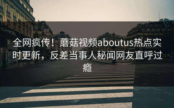全网疯传！蘑菇视频aboutus热点实时更新，反差当事人秘闻网友直呼过瘾